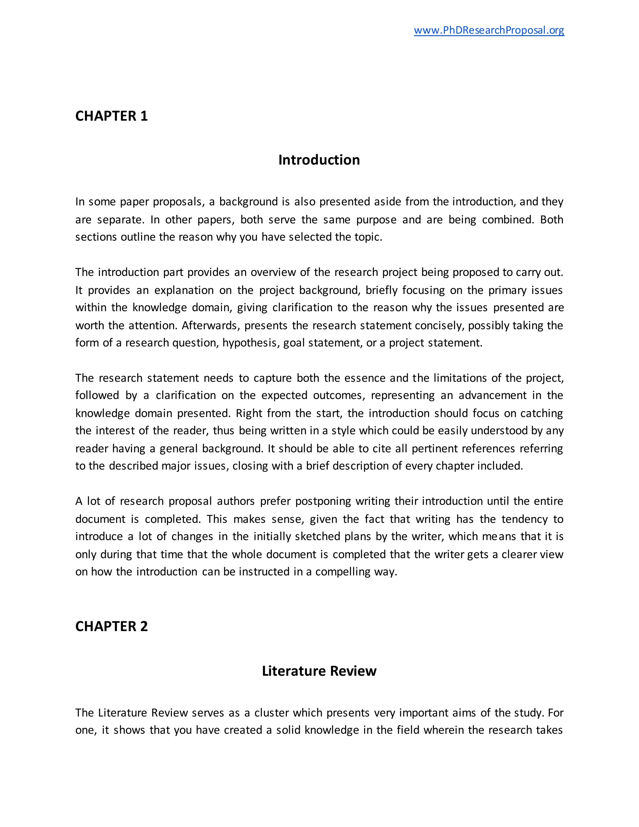 www.PhDResearchProposal.org
CHAPTER 1
Introduction
In some paper proposals, a background is also presented aside from the introduction, and they
are separate. In other papers, both serve the same purpose and are being combined. Both
sections outline the reason why you have selected the topic.
The introduction part provides an overview of the research project being proposed to carry out.
It provides an explanation on the project background, briefly focusing on the primary issues
within the knowledge domain, giving clarification to the reason why the issues presented are
worth the attention. Afterwards, presents the research statement concisely, possibly taking the
form of a research question, hypothesis, goal statement, or a project statement.
The research statement needs to capture both the essence and the limitations of the project,
followed by a clarification on the expected outcomes, representing an advancement in the
knowledge domain presented. Right from the start, the introduction should focus on catching
the interest of the reader, thus being written in a style which could be easily understood by any
reader having a general background. It should be able to cite all pertinent references referring
to the described major issues, closing with a brief description of every chapter included.
A lot of research proposal authors prefer postponing writing their introduction until the entire
document is completed. This makes sense, given the fact that writing has the tendency to
introduce a lot of changes in the initially sketched plans by the writer, which means that it is
only during that time that the whole document is completed that the writer gets a clearer view
on how the introduction can be instructed in a compelling way.
CHAPTER 2
Literature Review
The Literature Review serves as a cluster which presents very important aims of the study. For
one, it shows that you have created a solid knowledge in the field wherein the research takes
 