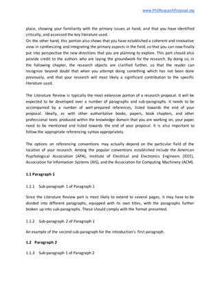 www.PhDResearchProposal.org
place, showing your familiarity with the primary issues at hand, and that you have identified
critically, and assessed the key literature used.
On the other hand, this portion also shows that you have established a coherent and innovative
view in synthesizing and integrating the primary aspects in the field, so that you can now finally
put into perspective the new directions that you are planning to explore. This part should also
provide credit to the authors who are laying the groundwork for the research. By doing so, in
the following chapter, the research objects are clarified further, so that the reader can
recognize beyond doubt that when you attempt doing something which has not been done
previously, and that your research will most likely a significant contribution to the specific
literature used.
The Literature Review is typically the most extensive portion of a research proposal. It will be
expected to be developed over a number of paragraphs and sub-paragraphs. It needs to be
accompanied by a number of well-prepared references, listed towards the end of your
proposal. Ideally, as with other authoritative books, papers, book chapters, and other
professional texts produced within the knowledge domain that you are working on, your paper
need to be mentioned and listed towards the end of your proposal. It is also important to
follow the appropriate referencing syntax appropriately.
The options on referencing conventions may actually depend on the particular field of the
location of your research. Among the popular conventions established include the American
Psychological Association (APA), Institute of Electrical and Electronics Engineers (IEEE),
Association for Information Systems (AIS), and the Association for Computing Machinery (ACM).
1.1 Paragraph 1
1.1.1 Sub-paragraph 1 of Paragraph 1
Since the Literature Review part is most likely to extend to several pages, it may have to be
divided into different paragraphs, equipped with its own titles, with the paragraphs further
broken up into sub-paragraphs. These should comply with the format presented.
1.1.2 Sub-paragraph 2 of Paragraph 1
An example of the second sub-paragraph for the introduction’s first paragraph.
1.2 Paragraph 2
1.1.3 Sub-paragraph 1 of Paragraph 2
 