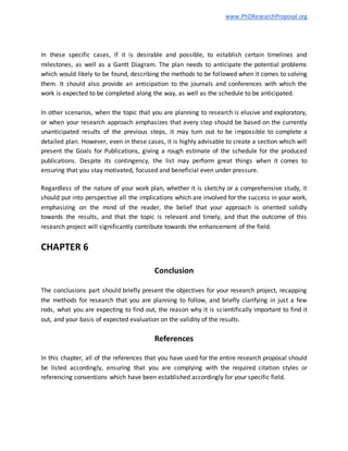 www.PhDResearchProposal.org
In these specific cases, if it is desirable and possible, to establish certain timelines and
milestones, as well as a Gantt Diagram. The plan needs to anticipate the potential problems
which would likely to be found, describing the methods to be followed when it comes to solving
them. It should also provide an anticipation to the journals and conferences with which the
work is expected to be completed along the way, as well as the schedule to be anticipated.
In other scenarios, when the topic that you are planning to research is elusive and exploratory,
or when your research approach emphasizes that every step should be based on the currently
unanticipated results of the previous steps, it may turn out to be impossible to complete a
detailed plan. However, even in these cases, it is highly advisable to create a section which will
present the Goals for Publications, giving a rough estimate of the schedule for the produced
publications. Despite its contingency, the list may perform great things when it comes to
ensuring that you stay motivated, focused and beneficial even under pressure.
Regardless of the nature of your work plan, whether it is sketchy or a comprehensive study, it
should put into perspective all the implications which are involved for the success in your work,
emphasizing on the mind of the reader, the belief that your approach is oriented solidly
towards the results, and that the topic is relevant and timely, and that the outcome of this
research project will significantly contribute towards the enhancement of the field.
CHAPTER 6
Conclusion
The conclusions part should briefly present the objectives for your research project, recapping
the methods for research that you are planning to follow, and briefly clarifying in just a few
rods, what you are expecting to find out, the reason why it is scientifically important to find it
out, and your basis of expected evaluation on the validity of the results.
References
In this chapter, all of the references that you have used for the entire research proposal should
be listed accordingly, ensuring that you are complying with the required citation styles or
referencing conventions which have been established accordingly for your specific field.
 