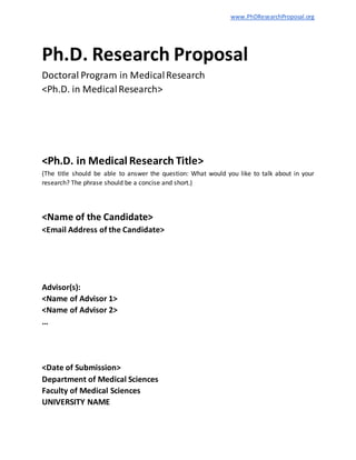 www.PhDResearchProposal.org
Ph.D. Research Proposal
Doctoral Program in MedicalResearch
<Ph.D. in MedicalResearch>
<Ph.D. in Medical Research Title>
(The title should be able to answer the question: What would you like to talk about in your
research? The phrase should be a concise and short.)
<Name of the Candidate>
<Email Address of the Candidate>
Advisor(s):
<Name of Advisor 1>
<Name of Advisor 2>
…
<Date of Submission>
Department of Medical Sciences
Faculty of Medical Sciences
UNIVERSITY NAME
 