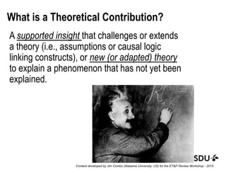 What is a Theoretical Contribution?
A supported insight that challenges or extends
a theory (i.e., assumptions or causal logic
linking constructs), or new (or adapted) theory
to explain a phenomenon that has not yet been
explained.
Content developed by Jim Combs (Alabama University, US) for the ET&P Review Workshop - 2015
 