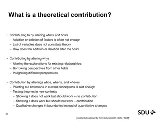 What is a theoretical contribution?
• Contributing to by altering whats and hows
 Addition or deletion of factors is often not enough
 List of variables does not constitute theory
 How does the addition or deletion alter the how?
• Contributing by altering whys
 Altering the explanations for existing relationships
 Borrowing perspectives from other fields
 Integrating different perspectives
• Contribution by alterings whos, whens, and wheres
 Pointing out limitations in current conceptions is not enough
 Testing theories in new contexts
 Showing it does not work but should work – no contribution
 Showing it does work but should not work – contribution
 Qualitative changes in boundaries instead of quantitative changes
20
Content developed by Tim Schweisfurth (SDU / TUM)
 
