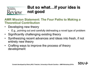 But so what…if your idea is
not good
AMR Mission Statement: The Four Paths to Making a
Theoretical Contribution
• Developing new theory
• E.g., pointing out and carefully delineating a novel type of problem
• Significantly challenging existing theory
• Synthesizing recent advances and ideas into fresh, if not
entirely new theory
• Crafting ways to improve the process of theory
development
Content developed by Sherry M.B. Thatcher, University of South Carolina – AMR Workshop 2015v
 