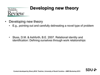 Developing new theory
• Developing new theory
• E.g., pointing out and carefully delineating a novel type of problem
• Sluss, D.M. & Ashforth, B.E. 2007. Relational identity and
identification: Defining ourselves through work relationships
Content developed by Sherry M.B. Thatcher, University of South Carolina – AMR Workshop 2015
 