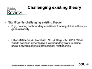 Challenging existing theory
• Significantly challenging existing theory
• E.g., pointing out boundary conditions that might limit a theory’s
generalizability
• Ollier-Malaterre, A., Rothbard, N.P. & Berg, J.M. 2013. When
worlds collide in cyberspace: How boundary work in online
social networks impacts professional relationships
Content developed by Sherry M.B. Thatcher, University of South Carolina – AMR Workshop 2015
 