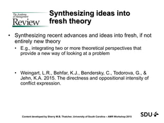 Synthesizing ideas into
fresh theory
• Synthesizing recent advances and ideas into fresh, if not
entirely new theory
• E.g., integrating two or more theoretical perspectives that
provide a new way of looking at a problem
• Weingart, L.R., Behfar, K.J., Bendersky, C., Todorova, G., &
Jehn, K.A. 2015. The directness and oppositional intensity of
conflict expression.
Content developed by Sherry M.B. Thatcher, University of South Carolina – AMR Workshop 2015
 