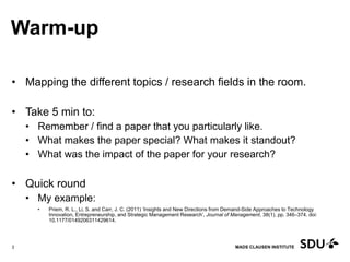 MADS CLAUSEN INSTITUTE
Warm-up
• Mapping the different topics / research fields in the room.
• Take 5 min to:
• Remember / find a paper that you particularly like.
• What makes the paper special? What makes it standout?
• What was the impact of the paper for your research?
• Quick round
• My example:
• Priem, R. L., Li, S. and Carr, J. C. (2011) ‘Insights and New Directions from Demand-Side Approaches to Technology
Innovation, Entrepreneurship, and Strategic Management Research’, Journal of Management, 38(1), pp. 346–374. doi:
10.1177/0149206311429614.
11 May 2017
3
 