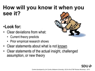 How will you know it when you
see it?
•Look for:
• Clear deviations from what:
• Current theory predicts
• Prior empirical research shows
• Clear statements about what is not known
• Clear statements of the actual insight, challenged
assumption, or new theory
Content developed by Jim Combs (Alabama University, US) for the ET&P Review Workshop - 2015
 