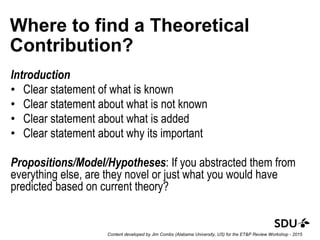 Where to find a Theoretical
Contribution?
Introduction
• Clear statement of what is known
• Clear statement about what is not known
• Clear statement about what is added
• Clear statement about why its important
Propositions/Model/Hypotheses: If you abstracted them from
everything else, are they novel or just what you would have
predicted based on current theory?
Content developed by Jim Combs (Alabama University, US) for the ET&P Review Workshop - 2015
 