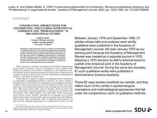 MADS CLAUSEN INSTITUTE
Locke, K. and Golden-Biddle, K. (1997) ‘Constructing opportunities for contribution: Structuring intertextual coherence and
“Problematizing” in organizational studies’, Academy of Management Journal, 40(5), pp. 1023–1062. doi: 10.2307/256926.
11 May 2017
46
Between January 1976 and September 1996, 21
articles whose data and analyses were wholly
qualitative were published in the Academy of
Management Journal. We took January 1976 as our
starting point because the Academy of Management
Review was created as a separate journal in 1976,
following a 1975 decision by AMJ's editorial board to
publish only empirical work in the Academy of
Management Journal. During the same two decades,
61 such qualitative works were published in
Administrative Science Quarterly.
These 82 case studies constitute our sample, and they
reflect much of the variety in epistemological
orientations and methodological approaches that fall
under the compendious rubric of qualitative methods.
 