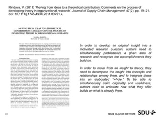 MADS CLAUSEN INSTITUTE
Rindova, V. (2011) ‘Moving from ideas to a theoretical contribution: Comments on the process of
developing theory in organizational research’, Journal of Supply Chain Management, 47(2), pp. 19–21.
doi: 10.1111/j.1745-493X.2011.03221.x.
11 May 2017
61
In order to develop an original insight into a
motivated research question, authors need to
simultaneously problematize a given area of
research and recognize the accomplishments they
build on.
In order to move from an insight to theory, they
need to decompose the insight into concepts and
relationships among them, and to integrate those
into an elaborated ‘‘whole.’’ To be able to
simultaneously claim originality and usefulness,
authors need to articulate how what they offer
builds on what is already there.
 