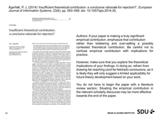 MADS CLAUSEN INSTITUTE
Ågerfalk, P. J. (2014) ‘Insufficient theoretical contribution: a conclusive rationale for rejection?’, European
Journal of Information Systems, 23(6), pp. 593–599. doi: 10.1057/ejis.2014.35.
11 May 2017
63
Authors: If your paper is making a truly significant
empirical contribution, emphasize that contribution
rather than bolstering and over-selling a possibly
contested theoretical contribution. Be careful not to
confuse empirical contribution with implications for
practice.
However, make sure that you explore the theoretical
implications of your findings. In doing so, refrain from
drawing far-reaching (and far-fetched) conclusions, as it
is likely they will only suggest a limited applicability for
future theory development based on your work.
You do not have to begin the paper with a literature
review section. Situating the empirical contribution in
the relevant scholarly discourse may be more effective
towards the end of the paper.
 