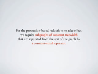 For the protrusion-based reductions to take effect,
   we require subgraphs of constant treewidth
 that are separated from the rest of the graph by
            a constant-sized separator.
 