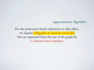 Approximation Algorithm

For the protrusion-based reductions to take effect,
   we require subgraphs of constant treewidth
 that are separated from the rest of the graph by
            a constant-sized separator.
 