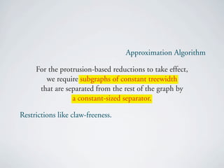 Approximation Algorithm

     For the protrusion-based reductions to take effect,
        we require subgraphs of constant treewidth
      that are separated from the rest of the graph by
                 a constant-sized separator.

Restrictions like claw-freeness.
 