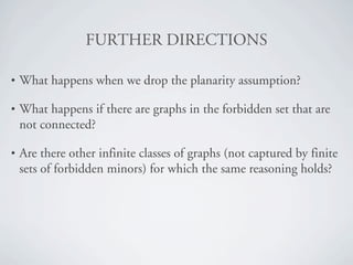 crRqebR=afRb`qflkp

•   What happens when we drop the planarity assumption?

•   What happens if there are graphs in the forbidden set that are
    not connected?

•   Are there other infinite classes of graphs (not captured by finite
    sets of forbidden minors) for which the same reasoning holds?
 