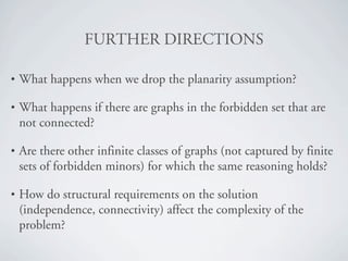 crRqebR=afRb`qflkp

•   What happens when we drop the planarity assumption?

•   What happens if there are graphs in the forbidden set that are
    not connected?

•   Are there other infinite classes of graphs (not captured by finite
    sets of forbidden minors) for which the same reasoning holds?

•   How do structural requirements on the solution
    (independence, connectivity) affect the complexity of the
    problem?
 