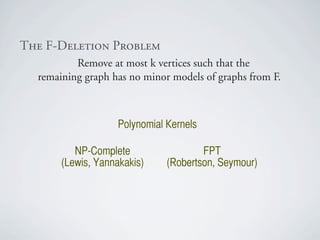 qÜÉ=cJaÉäÉíáçå=mêçÄäÉã
          Remove at most k vertices such that the
  remaining graph has no minor models of graphs from F.



                    Polynomial Kernels

          NP-Complete                  FPT
       (Lewis, Yannakakis)     (Robertson, Seymour)
 