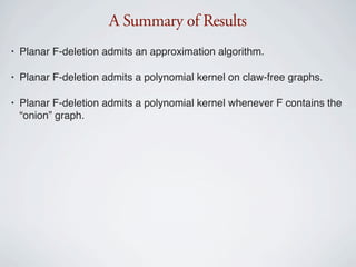 A Summary of Results
•   Planar F-deletion admits an approximation algorithm.

•   Planar F-deletion admits a polynomial kernel on claw-free graphs.

•   Planar F-deletion admits a polynomial kernel whenever F contains the
    “onion” graph.
 