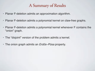 A Summary of Results
•   Planar F-deletion admits an approximation algorithm.

•   Planar F-deletion admits a polynomial kernel on claw-free graphs.

•   Planar F-deletion admits a polynomial kernel whenever F contains the
    “onion” graph.

•   The “disjoint” version of the problem admits a kernel.

•   The onion graph admits an Erdős–Pósa property.
 