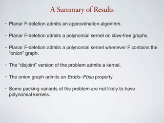 A Summary of Results
•   Planar F-deletion admits an approximation algorithm.

•   Planar F-deletion admits a polynomial kernel on claw-free graphs.

•   Planar F-deletion admits a polynomial kernel whenever F contains the
    “onion” graph.

•   The “disjoint” version of the problem admits a kernel.

•   The onion graph admits an Erdős–Pósa property.

•   Some packing variants of the problem are not likely to have
    polynomial kernels.
 
