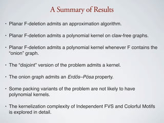 A Summary of Results
•   Planar F-deletion admits an approximation algorithm.

•   Planar F-deletion admits a polynomial kernel on claw-free graphs.

•   Planar F-deletion admits a polynomial kernel whenever F contains the
    “onion” graph.

•   The “disjoint” version of the problem admits a kernel.

•   The onion graph admits an Erdős–Pósa property.

•   Some packing variants of the problem are not likely to have
    polynomial kernels.

•   The kernelization complexity of Independent FVS and Colorful Motifs
    is explored in detail.
 