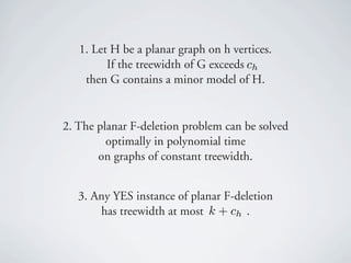 1. Let H be a planar graph on h vertices.
         If the treewidth of G exceeds ch
    then G contains a minor model of H.


2. The planar F-deletion problem can be solved
         optimally in polynomial time
       on graphs of constant treewidth.


   3. Any YES instance of planar F-deletion
       has treewidth at most k + ch .
 