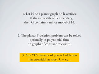 1. Let H be a planar graph on h vertices.
         If the treewidth of G exceeds ch
    then G contains a minor model of H.


2. The planar F-deletion problem can be solved
         optimally in polynomial time
       on graphs of constant treewidth.


   3. Any YES instance of planar F-deletion
       has treewidth at most k + ch .
 