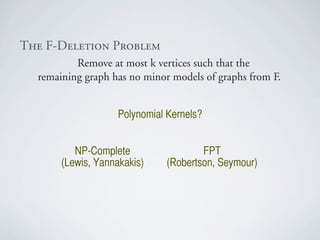 qÜÉ=cJaÉäÉíáçå=mêçÄäÉã
          Remove at most k vertices such that the
  remaining graph has no minor models of graphs from F.


                    Polynomial Kernels?


          NP-Complete                 FPT
       (Lewis, Yannakakis)    (Robertson, Seymour)
 