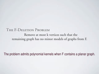 qÜÉ=cJaÉäÉíáçå=mêçÄäÉã
              Remove at most k vertices such that the
      remaining graph has no minor models of graphs from F.



The problem admits polynomial kernels when F contains a planar graph.
 