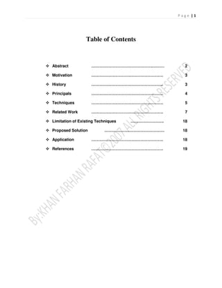 Table of Contents


Abstract            ……………………………………….………          2

Motivation          ………………………………………………           3

History             ………………………………………………           3

Principals          ………………………………………………           4

Techniques          ………………………………………………           5

Related Work        ………………………………………………           7

Limitation of Existing Techniques   …………………….   18

Proposed Solution         ………………………………………       18

Application         ………………………………………………          18

References          ………………………………………………          19