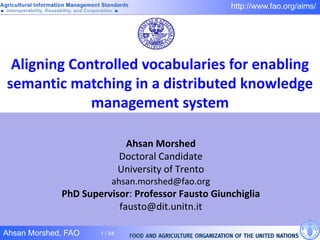 http://www.fao.org/aims/




 Aligning Controlled vocabularies for enabling
semantic matching in a distributed knowledge
             management system

                               Ahsan Morshed
                              Doctoral Candidate
                              University of Trento
                         ahsan.morshed@fao.org
             PhD Supervisor: Professor Fausto Giunchiglia
                         fausto@dit.unitn.it

Ahsan Morshed, FAO   1 / 54
 