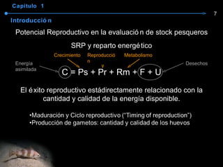 Capítulo  1 Introducción Potencial Reproductivo en la evaluación de stock pesqueros SRP y reparto energético C = Ps + Pr + Rm + F + U El éxito reproductivo está directamente relacionado con la cantidad y calidad de la energía disponible. Crecimiento Reproducción Metabolismo Energía asimilada Desechos 7 