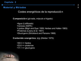 Capítulo  2 Material y Métodos Costes energéticos de la reproducción Composición  (gónada, músculo e hígado): Agua (Liofilizado) Cenizas (500ºC) Lípidos (Bligh and Dyer 1959; Herbes and Hallen 1983) Proteínas (Lowry et al. 1951) Glucógeno (Strickland and Parsons 1968) Contenido energético , kj/g   (Kleiber 1975): 39.5 => lípidos 23.6 => proteínas 17.1 => glucógeno 20 