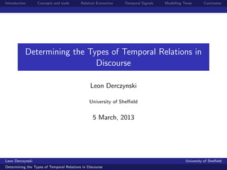 Introduction      Concepts and tools       Relation Extraction   Temporal Signals   Modelling Tense      Conclusion




           Determining the Types of Temporal Relations in
                             Discourse

                                                Leon Derczynski

                                                University of Sheﬃeld


                                                  5 March, 2013




Leon Derczynski                                                                                University of Sheﬃeld
Determining the Types of Temporal Relations in Discourse
 