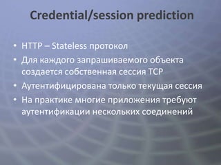 Credential/session prediction

• HTTP – Stateless протокол
• Для каждого запрашиваемого объекта
  создается собственная сессия TCP
• Аутентифицирована только текущая сессия
• На практике многие приложения требуют
  аутентификации нескольких соединений
 