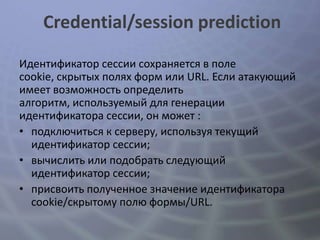 Credential/session prediction

Идентификатор сессии сохраняется в поле
cookie, скрытых полях форм или URL. Если атакующий
имеет возможность определить
алгоритм, используемый для генерации
идентификатора сессии, он может :
• подключиться к серверу, используя текущий
  идентификатор сессии;
• вычислить или подобрать следующий
  идентификатор сессии;
• присвоить полученное значение идентификатора
  cookie/скрытому полю формы/URL.
 