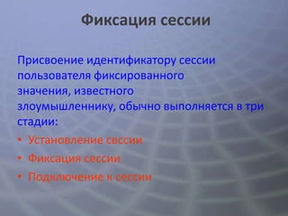 Фиксация сессии

Присвоение идентификатору сессии
пользователя фиксированного
значения, известного
злоумышленнику, обычно выполняется в три
стадии:
• Установление сессии
• Фиксация сессии
• Подключение к сессии
 