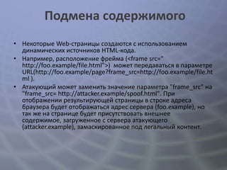 Подмена содержимого
• Некоторые Web-страницы создаются с использованием
  динамических источников HTML-кода.
• Например, расположение фрейма (<frame src="
  http://foo.example/file.html">) может передаваться в параметре
  URL(http://foo.example/page?frame_src=http://foo.example/file.ht
  ml ).
• Атакующий может заменить значение параметра "frame_src" на
  "frame_src= http://attacker.example/spoof.html". При
  отображении результирующей страницы в строке адреса
  браузера будет отображаться адрес сервера (foo.example), но
  так же на странице будет присутствовать внешнее
  содержимое, загруженное с сервера атакующего
  (attacker.example), замаскированное под легальный контент.
 