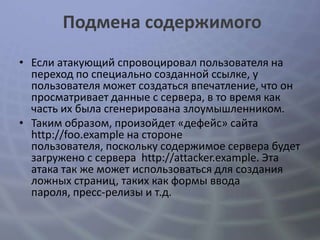Подмена содержимого
• Если атакующий спровоцировал пользователя на
  переход по специально созданной ссылке, у
  пользователя может создаться впечатление, что он
  просматривает данные с сервера, в то время как
  часть их была сгенерирована злоумышленником.
• Таким образом, произойдет «дефейс» сайта
  http://foo.example на стороне
  пользователя, поскольку содержимое сервера будет
  загружено с сервера http://attacker.example. Эта
  атака так же может использоваться для создания
  ложных страниц, таких как формы ввода
  пароля, пресс-релизы и т.д.
 