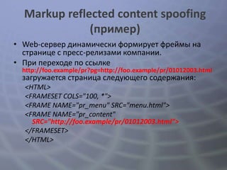 Markup reflected content spoofing
              (пример)
• Web-сервер динамически формирует фреймы на
  странице с пресс-релизами компании.
• При переходе по ссылке
 http://foo.example/pr?pg=http://foo.example/pr/01012003.html
 загружается страница следующего содержания:
  <HTML>
  <FRAMESET COLS="100, *">
  <FRAME NAME="pr_menu" SRC="menu.html">
  <FRAME NAME="pr_content"
    SRC="http://foo.example/pr/01012003.html”>
  </FRAMESET>
  </HTML>
 