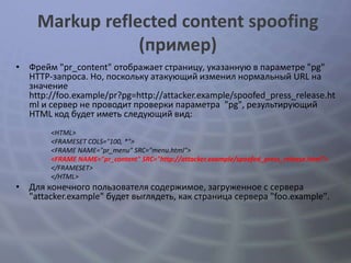 Markup reflected content spoofing
                 (пример)
• Фрейм "pr_content" отображает страницу, указанную в параметре "pg"
  HTTP-запроса. Но, поскольку атакующий изменил нормальный URL на
  значение
  http://foo.example/pr?pg=http://attacker.example/spoofed_press_release.ht
  ml и сервер не проводит проверки параметра "pg", результирующий
  HTML код будет иметь следующий вид:
        <HTML>
        <FRAMESET COLS="100, *">
        <FRAME NAME="pr_menu" SRC="menu.html">
        <FRAME NAME="pr_content" SRC="http://attacker.example/spoofed_press_release.html">
        </FRAMESET>
        </HTML>
• Для конечного пользователя содержимое, загруженное с сервера
  "attacker.example" будет выглядеть, как страница сервера "foo.example".
 