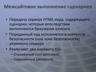 Межсайтовое выполнение сценариев

• Передача серверу HTML-кода, содержащего
  сценарии, которые впоследствии
  выполняются браузером клиента
• Переданный код исполняется в контексте
  безопасности (или зоне безопасности)
  уязвимого сервера
• Различают два варианта XSS:
  – Отражённый (non-persistent)
  – Сохранённый (persistent)
 