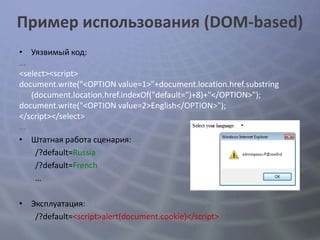 Пример использования (DOM-based)
• Уязвимый код:
...
<select><script>
document.write("<OPTION value=1>"+document.location.href.substring
    (document.location.href.indexOf("default=")+8)+"</OPTION>");
document.write("<OPTION value=2>English</OPTION>");
</script></select>
...
• Штатная работа сценария:
     /?default=Russia
     /?default=French
     …

• Эксплуатация:
   /?default=<script>alert(document.cookie)</script>
 