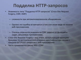Подделка HTTP-запросов
• Уязвимость типа "Подделка HTTP-запросов" (Cross-Site Request
  Forgery, CSRF, XSRF)

   – сложности при автоматизированном обнаружении

   – Однако эта ошибка встречается в том или ином виде во многих
     веб-приложениях

   – Степень опасности уязвимости CSRF зависит от функций и
     задач, решаемых приложением
• Cross-Site Request Forgery – вид атаки, использующий функцию
  браузера по автоматической отправке идентификатора сессии с
  каждым GET/POST-запросом к веб-приложению
• Часто применяется связка XSS + CSRF
 