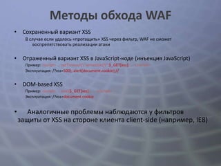 Методы обхода WAF
• Сохраненный вариант XSS
      В случае если удалось «протащить» XSS через фильтр, WAF не сможет
         воспрепятствовать реализации атаки

• Отраженный вариант XSS в JavaScript-коде (инъекция JavaScript)
      Пример: <script> ... setTimeout("writetitle()",$_GET[xss]) ... </script>
      Эксплуатация: /?xss=500); alert(document.cookie);//


• DOM-based XSS
      Пример: <script> ... eval($_GET[xss]); ... </script>
      Эксплуатация: /?xss=document.cookie


•      Аналогичные проблемы наблюдаются у фильтров
    защиты от XSS на стороне клиента client-side (например, IE8)
 